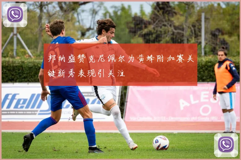 邦纳盛赞克尼佩尔为黄蜂附加赛关键新秀表现引关注