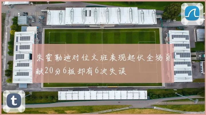 朱霍勒迪对位文班表现起伏全场贡献20分6板却有6次失误