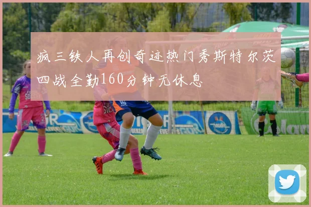 疯三铁人再创奇迹热门秀斯特尔茨四战全勤160分钟无休息