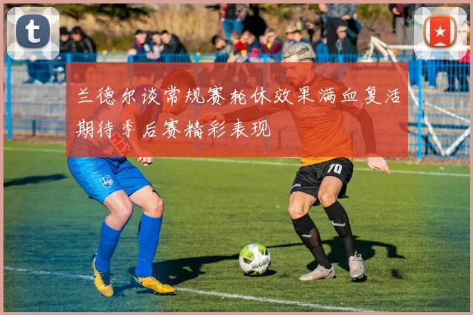 兰德尔谈常规赛轮休效果满血复活期待季后赛精彩表现