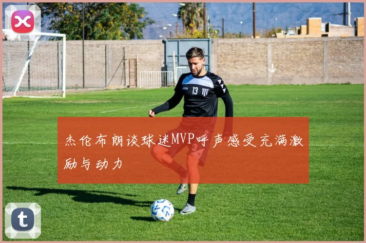 杰伦布朗谈球迷MVP呼声感受充满激励与动力