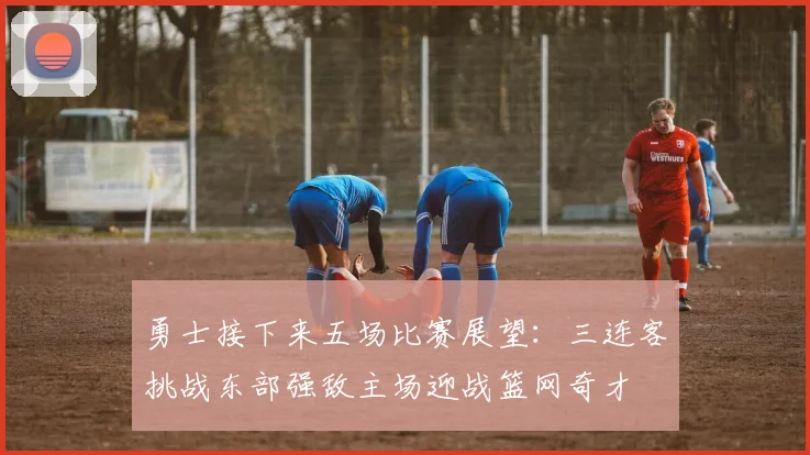 勇士接下来五场比赛展望：三连客挑战东部强敌主场迎战篮网奇才
