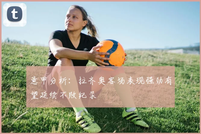 意甲分析：拉齐奥客场表现强劲有望延续不败纪录