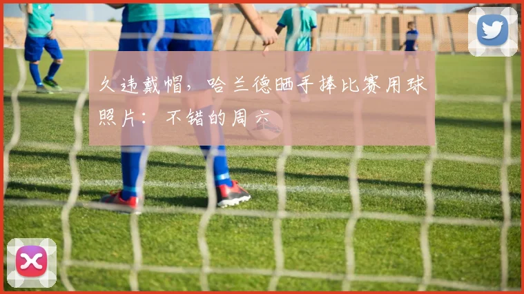 久违戴帽，哈兰德晒手捧比赛用球照片：不错的周六