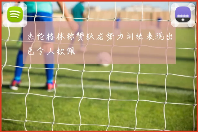 杰伦格林称赞狄龙努力训练表现出色令人钦佩