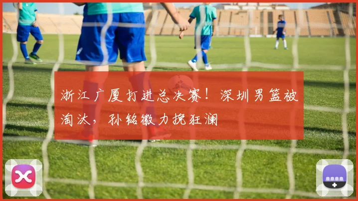 浙江广厦打进总决赛！深圳男篮被淘汰，孙铭徽力挽狂澜