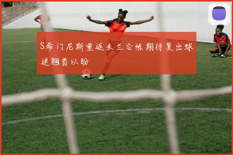 S希门尼斯重返米兰合练期待复出球迷翘首以盼