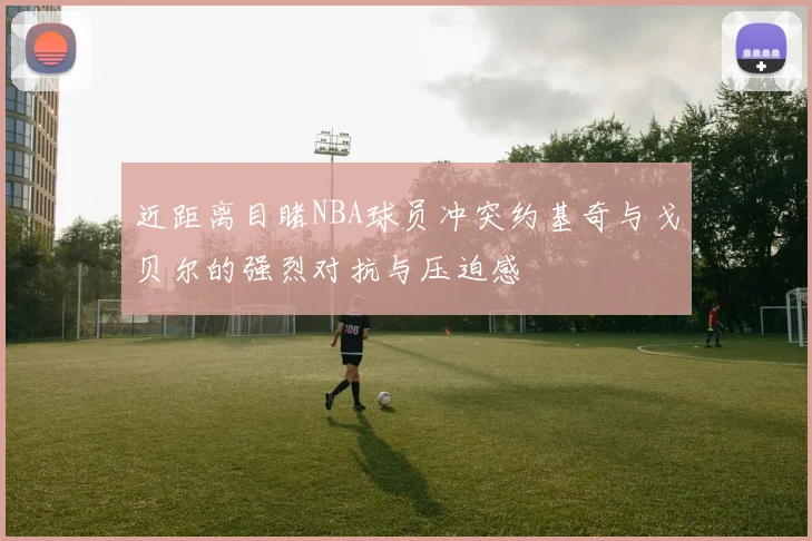 近距离目睹NBA球员冲突约基奇与戈贝尔的强烈对抗与压迫感