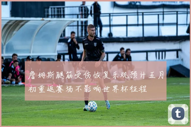 詹姆斯腿筋受伤恢复乐观预计五月初重返赛场不影响世界杯征程