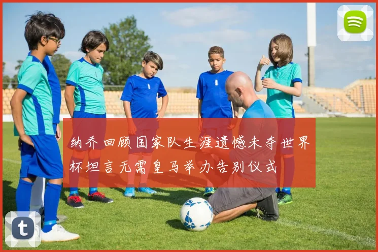 纳乔回顾国家队生涯遗憾未夺世界杯坦言无需皇马举办告别仪式