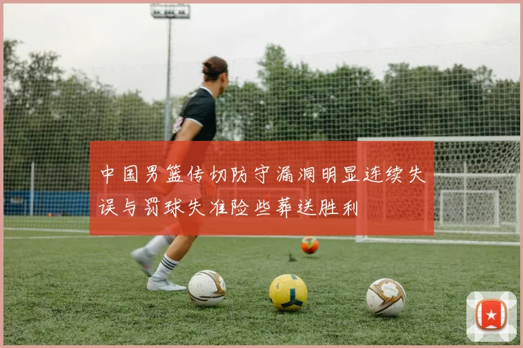 中国男篮传切防守漏洞明显连续失误与罚球失准险些葬送胜利